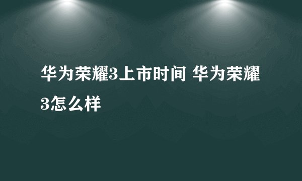 华为荣耀3上市时间 华为荣耀3怎么样