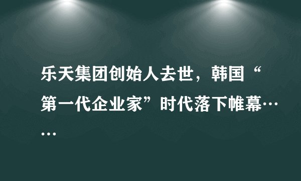 乐天集团创始人去世，韩国“第一代企业家”时代落下帷幕……