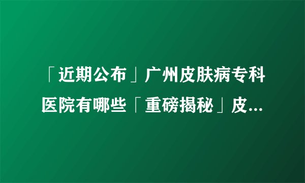 「近期公布」广州皮肤病专科医院有哪些「重磅揭秘」皮炎的发病原因都有哪些?