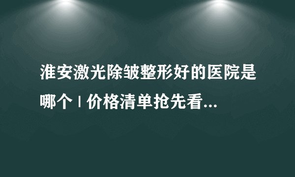 淮安激光除皱整形好的医院是哪个 | 价格清单抢先看_请问激光除皱会不会有副作用？