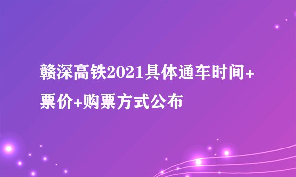 赣深高铁2021具体通车时间+票价+购票方式公布