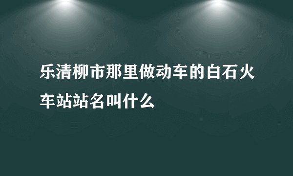 乐清柳市那里做动车的白石火车站站名叫什么