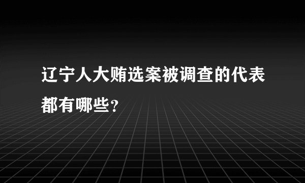 辽宁人大贿选案被调查的代表都有哪些？