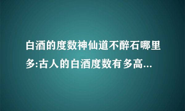 白酒的度数神仙道不醉石哪里多:古人的白酒度数有多高,为何能够做到千杯不醉?