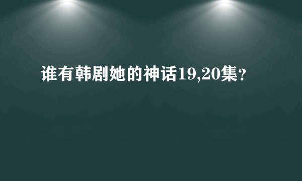 谁有韩剧她的神话19,20集？