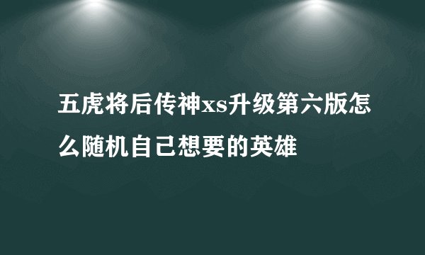 五虎将后传神xs升级第六版怎么随机自己想要的英雄