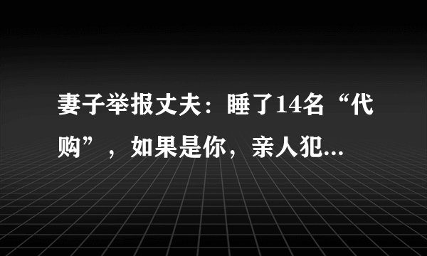 妻子举报丈夫：睡了14名“代购”，如果是你，亲人犯法，你是举报还是不举报？