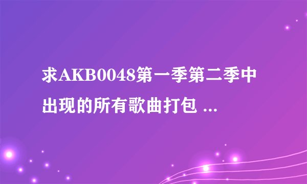 求AKB0048第一季第二季中出现的所有歌曲打包 谢谢各位了~