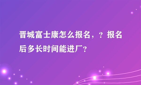 晋城富士康怎么报名，？报名后多长时间能进厂？