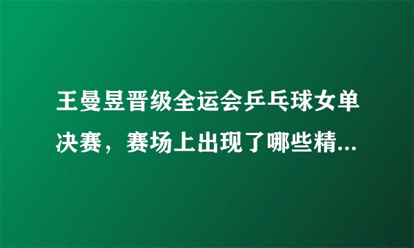 王曼昱晋级全运会乒乓球女单决赛，赛场上出现了哪些精彩瞬间？