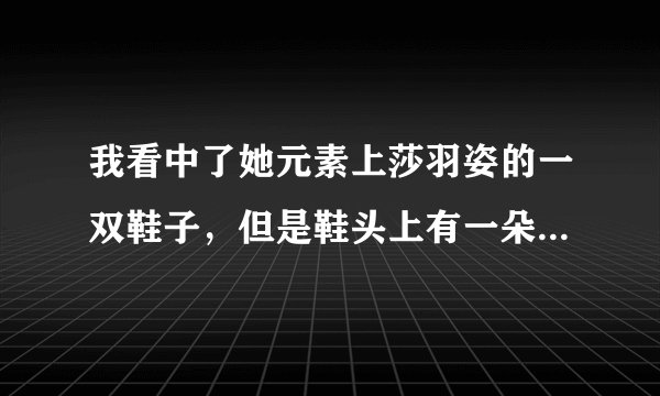 我看中了她元素上莎羽姿的一双鞋子，但是鞋头上有一朵花，我在担心那朵花会不会掉