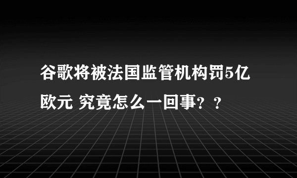 谷歌将被法国监管机构罚5亿欧元 究竟怎么一回事？？
