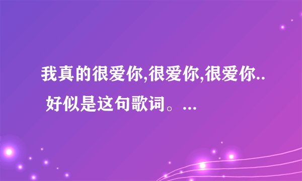我真的很爱你,很爱你,很爱你.. 好似是这句歌词。 歌曲名字是什么。