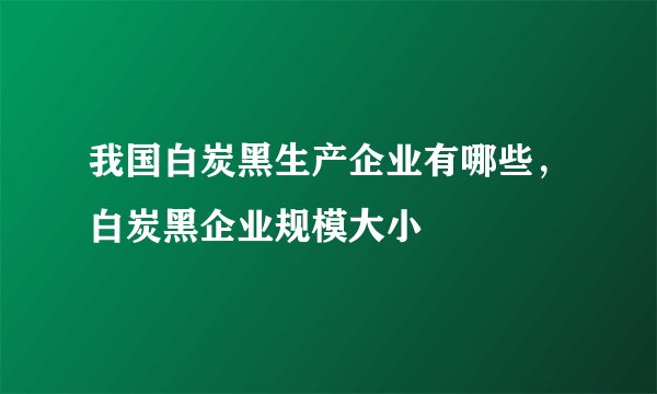 我国白炭黑生产企业有哪些，白炭黑企业规模大小