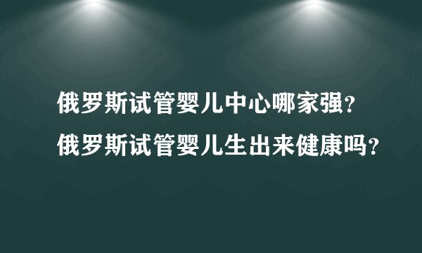俄罗斯试管婴儿中心哪家强?俄罗斯试管婴儿生出来健康吗?