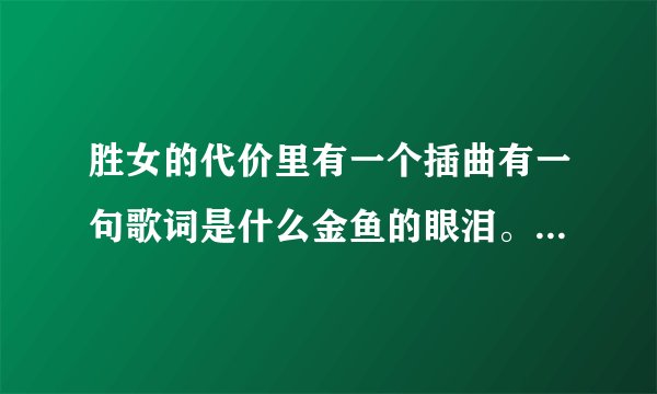 胜女的代价里有一个插曲有一句歌词是什么金鱼的眼泪。知道叫什么名字不咯,谢谢写给我