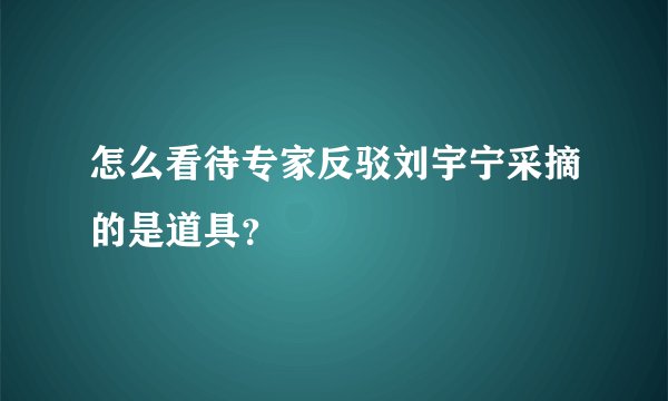 怎么看待专家反驳刘宇宁采摘的是道具？