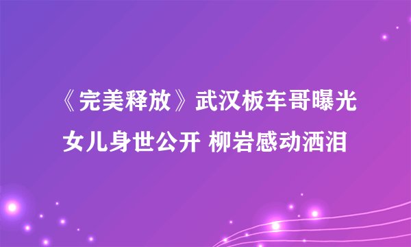 《完美释放》武汉板车哥曝光 女儿身世公开 柳岩感动洒泪