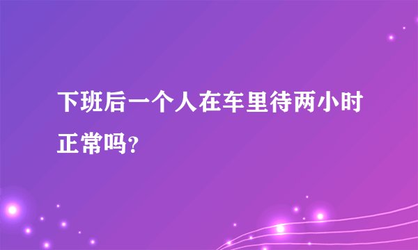 下班后一个人在车里待两小时正常吗？