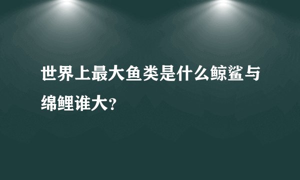 世界上最大鱼类是什么鲸鲨与绵鲤谁大？