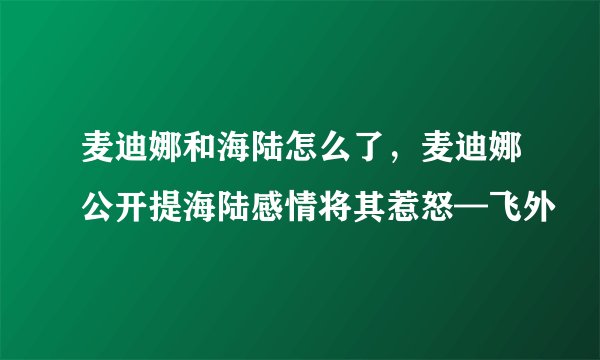 麦迪娜和海陆怎么了，麦迪娜公开提海陆感情将其惹怒—飞外