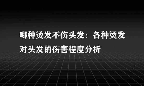 哪种烫发不伤头发:各种烫发对头发的伤害程度分析