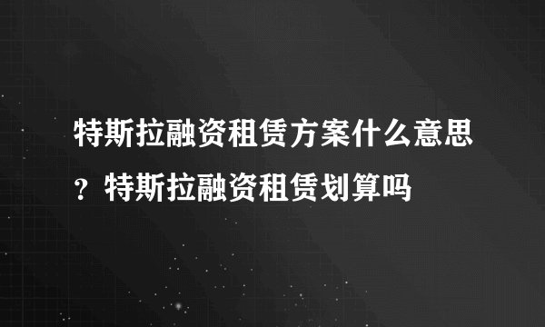 特斯拉融资租赁方案什么意思？特斯拉融资租赁划算吗