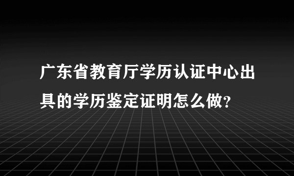 广东省教育厅学历认证中心出具的学历鉴定证明怎么做？