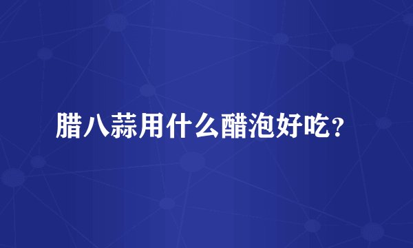 腊八蒜用什么醋泡好吃？