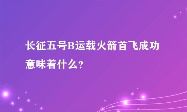 长征五号B运载火箭首飞成功意味着什么？
