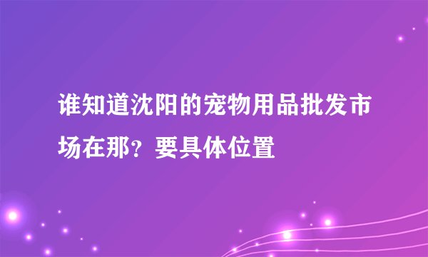 谁知道沈阳的宠物用品批发市场在那?要具体位置