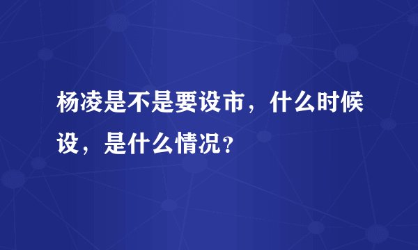 杨凌是不是要设市，什么时候设，是什么情况？