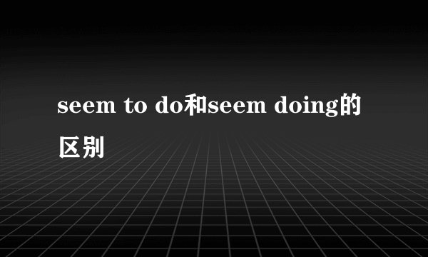 seem to do和seem doing的区别