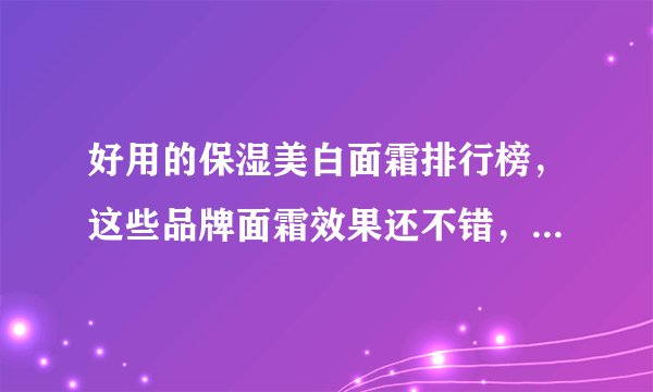 好用的保湿美白面霜排行榜，这些品牌面霜效果还不错，值得收藏