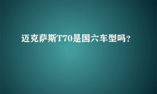 迈克萨斯T70是国六车型吗?