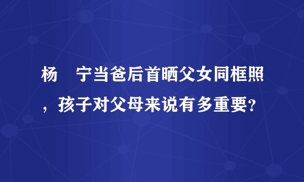 杨祐宁当爸后首晒父女同框照，孩子对父母来说有多重要？