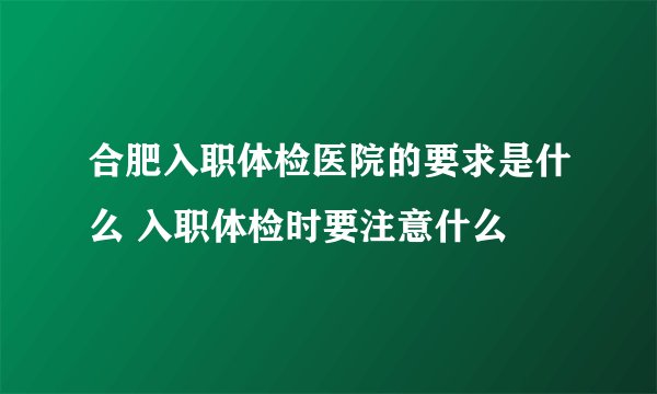 合肥入职体检医院的要求是什么 入职体检时要注意什么
