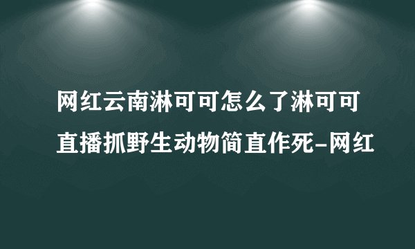 网红云南淋可可怎么了淋可可直播抓野生动物简直作死-网红