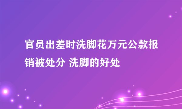 官员出差时洗脚花万元公款报销被处分 洗脚的好处