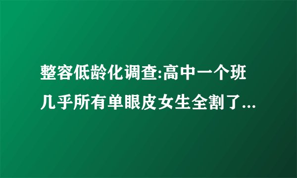整容低龄化调查:高中一个班几乎所有单眼皮女生全割了双眼皮！真正的危机你有意识到吗？