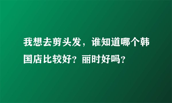 我想去剪头发，谁知道哪个韩国店比较好？丽时好吗？