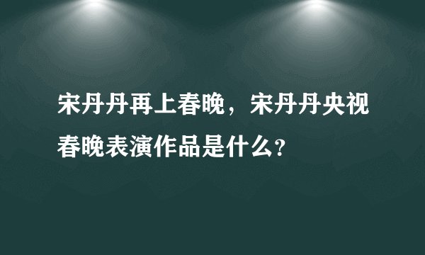 宋丹丹再上春晚，宋丹丹央视春晚表演作品是什么？