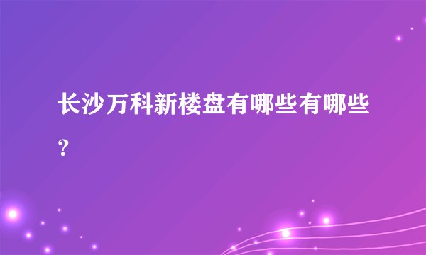 长沙万科新楼盘有哪些有哪些？