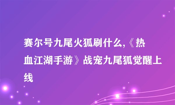 赛尔号九尾火狐刷什么,《热血江湖手游》战宠九尾狐觉醒上线