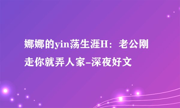 娜娜的yin荡生涯H：老公刚走你就弄人家-深夜好文