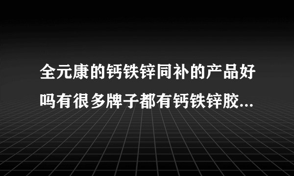 全元康的钙铁锌同补的产品好吗有很多牌子都有钙铁锌胶...