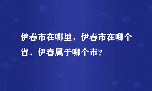 伊春市在哪里，伊春市在哪个省，伊春属于哪个市？