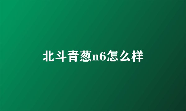 北斗青葱n6怎么样