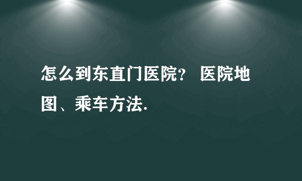 怎么到东直门医院？ 医院地图、乘车方法.