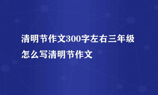 清明节作文300字左右三年级 怎么写清明节作文